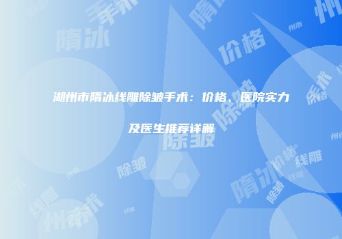 湖州市隋冰线雕除皱手术：价格、医院实力及医生推荐详解