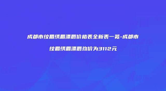 成都市纹眉绣眉漂唇价格表全新表一览-成都市纹眉绣眉漂唇均价为3112元