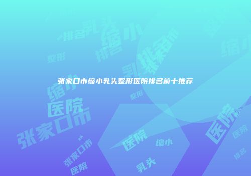 张家口市缩小乳头整形医院排名前十推荐
