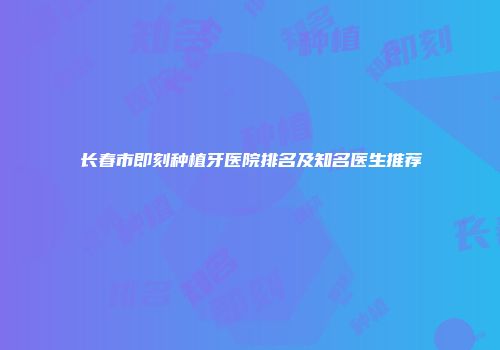 长春市即刻种植牙医院排名及知名医生推荐