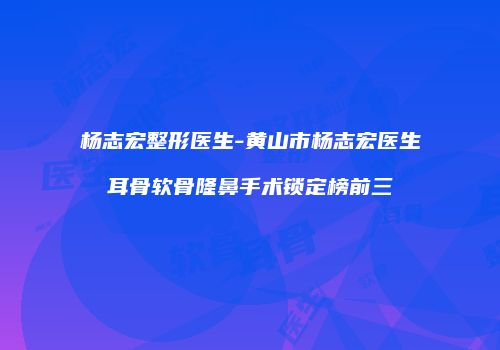 杨志宏整形医生-黄山市杨志宏医生耳骨软骨隆鼻手术锁定榜前三