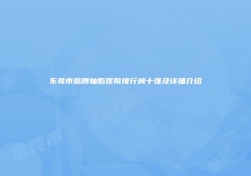 东莞市胳膊抽脂医院排行榜十强及详细介绍
