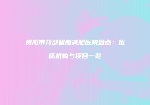 贵阳市背部吸脂减肥医院盘点：优质机构与项目一览