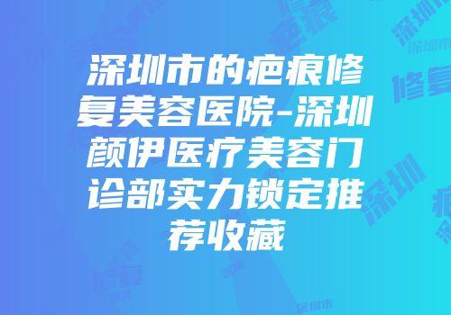 深圳市的疤痕修复美容医院-深圳颜伊医疗美容门诊部实力锁定推荐收藏