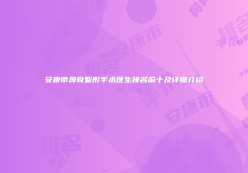 安康市鼻骨整形手术医生排名前十及详细介绍