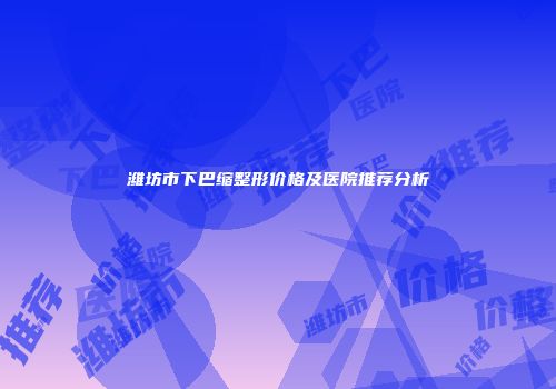 潍坊市下巴缩整形价格及医院推荐分析