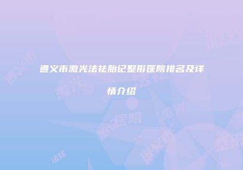 遵义市激光法祛胎记整形医院排名及详情介绍