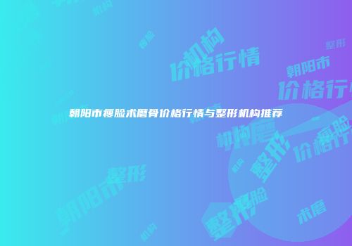 朝阳市瘦脸术磨骨价格行情与整形机构推荐