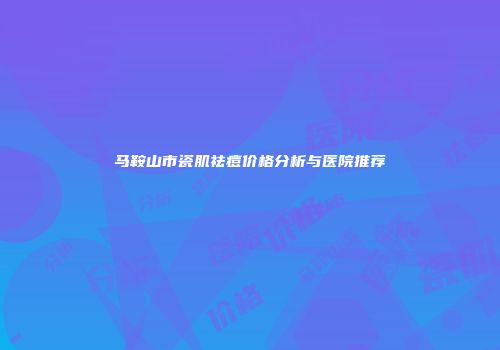 马鞍山市瓷肌祛痘价格分析与医院推荐