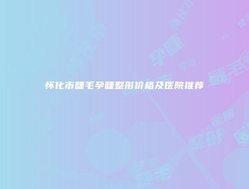 怀化市睫毛孕睫整形价格及医院推荐