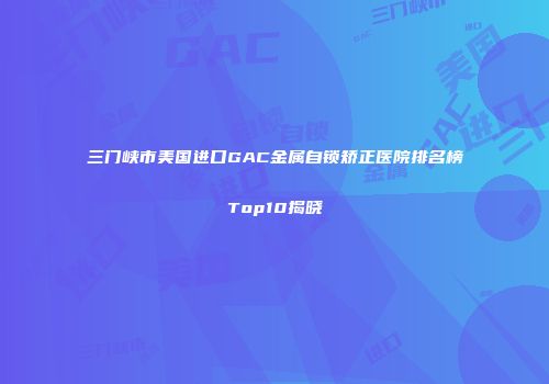 三门峡市美国进口GAC金属自锁矫正医院排名榜Top10揭晓
