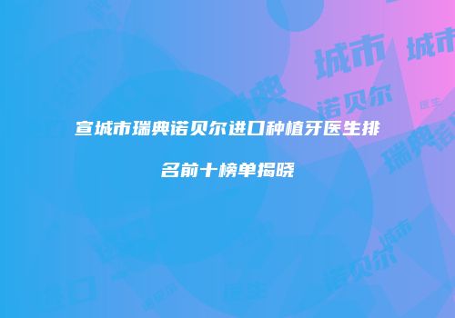 宣城市瑞典诺贝尔进口种植牙医生排名前十榜单揭晓