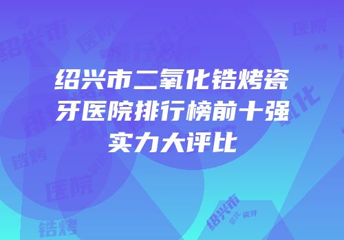 绍兴市二氧化锆烤瓷牙医院排行榜前十强实力大评比