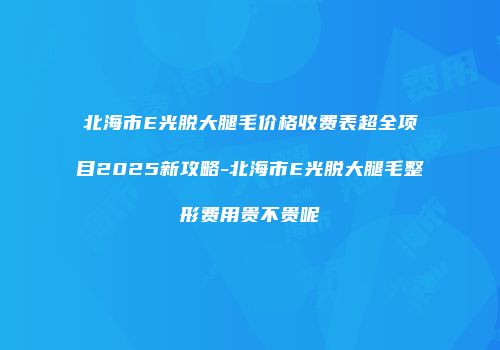 北海市E光脱大腿毛价格收费表超全项目2025新攻略-北海市E光脱大腿毛整形费用贵不贵呢