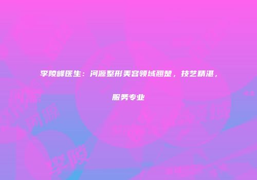 李陵峰医生：河源整形美容领域翘楚，技艺精湛，服务专业