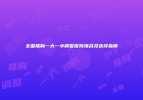 全国隆胸一大一小调整医院排名及选择指南