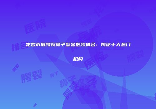 龙岩市唇腭裂鼻子整容医院排名：揭秘十大热门机构