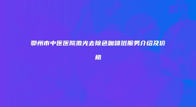 鄂州市中医医院激光去除色咖啡斑服务介绍及价格
