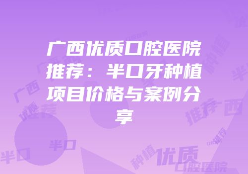 广西优质口腔医院推荐：半口牙种植项目价格与案例分享