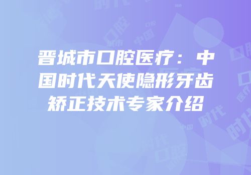 晋城市口腔医疗：中国时代天使隐形牙齿矫正技术专家介绍