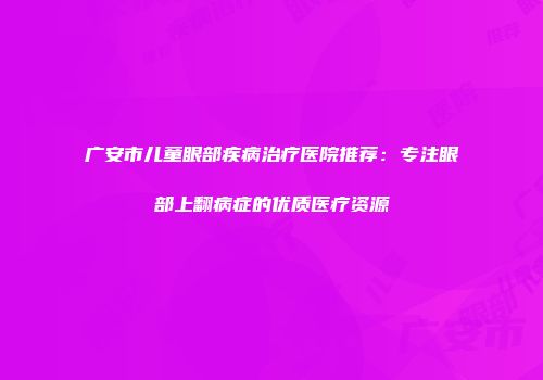 广安市儿童眼部疾病治疗医院推荐：专注眼部上翻病症的优质医疗资源