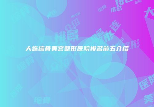 大连缩骨美容整形医院排名前五介绍