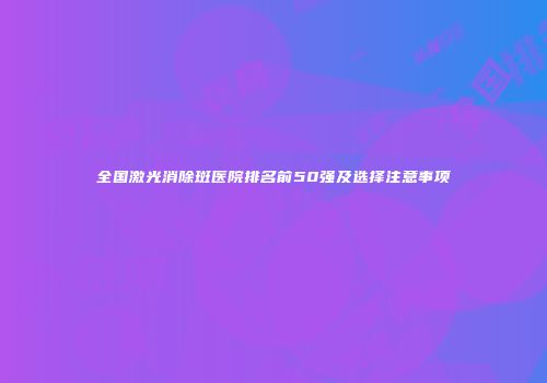 全国激光消除斑医院排名前50强及选择注意事项