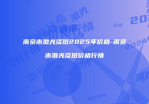 南京市激光淡斑2025年价格-南京市激光淡斑价格行情