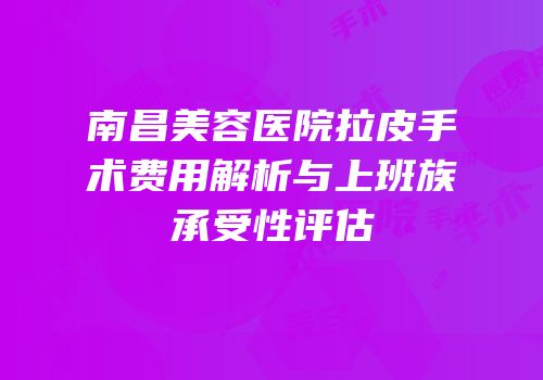 南昌美容医院拉皮手术费用解析与上班族承受性评估