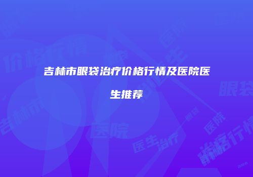 吉林市眼袋治疗价格行情及医院医生推荐
