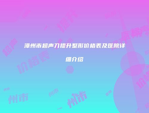 漳州市超声刀提升整形价格表及医院详细介绍