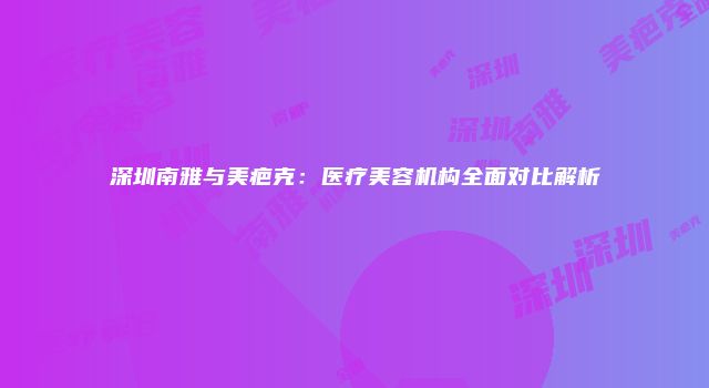 深圳南雅与美疤克：医疗美容机构全面对比解析