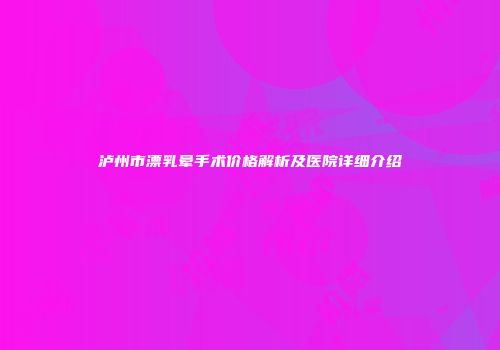 泸州市漂乳晕手术价格解析及医院详细介绍