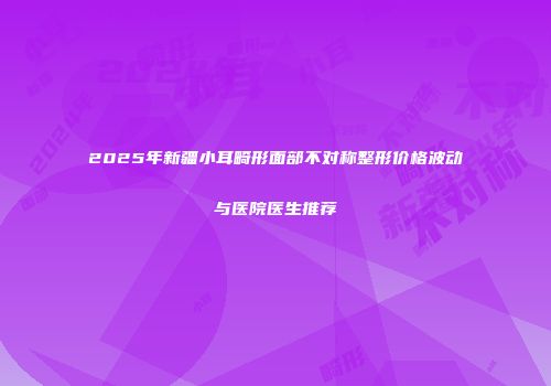 2025年新疆小耳畸形面部不对称整形价格波动与医院医生推荐