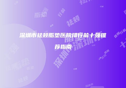 深圳市祛颊脂垫医院排行前十强推荐指南