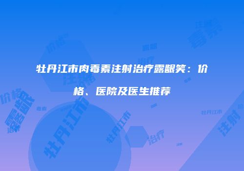 牡丹江市肉毒素注射治疗露龈笑：价格、医院及医生推荐
