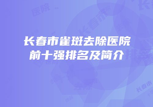 长春市雀斑去除医院前十强排名及简介