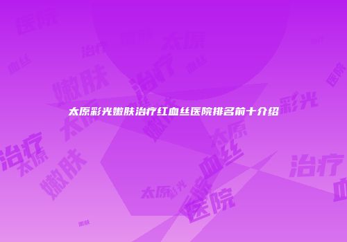 太原彩光嫩肤治疗红血丝医院排名前十介绍