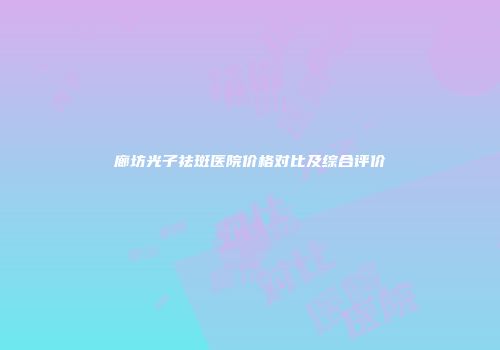 廊坊光子祛斑医院价格对比及综合评价