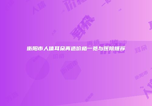 衡阳市人体耳朵再造价格一览与医院推荐