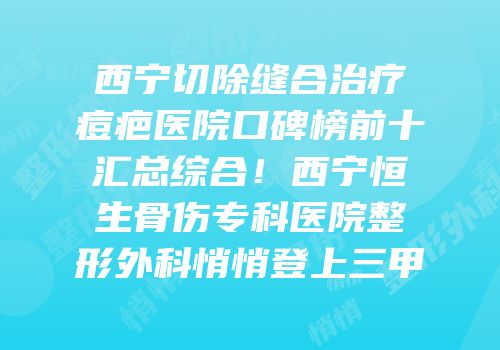 西宁切除缝合治疗痘疤医院口碑榜前十汇总综合！西宁恒生骨伤专科医院整形外科悄悄登上三甲