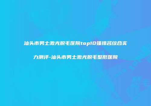 汕头市男士激光脱毛医院top10强排名综合实力测评-汕头市男士激光脱毛整形医院