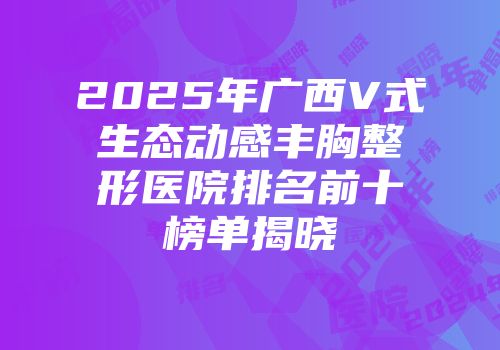 2025年广西V式生态动感丰胸整形医院排名前十榜单揭晓