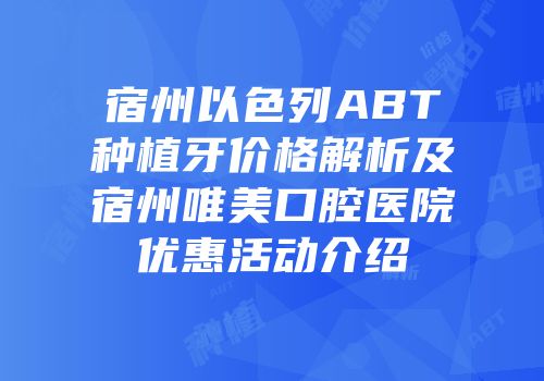 宿州以色列ABT种植牙价格解析及宿州唯美口腔医院优惠活动介绍