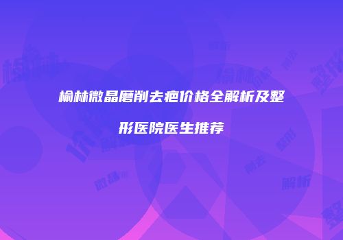 榆林微晶磨削去疤价格全解析及整形医院医生推荐