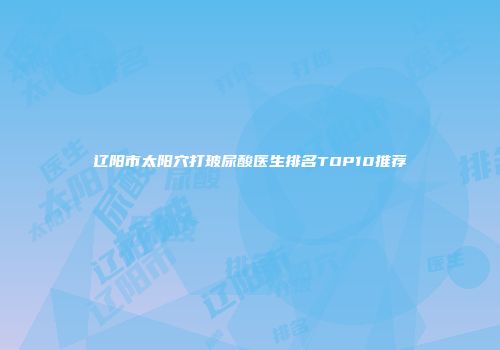 辽阳市太阳穴打玻尿酸医生排名TOP10推荐