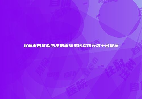 宜春市自体脂肪注射隆胸术医院排行前十名推荐