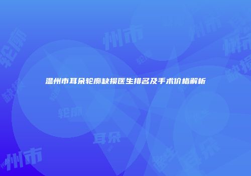 温州市耳朵轮廓缺损医生排名及手术价格解析