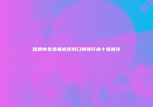 昆明市垫鼻基底医院口碑排行前十强推荐