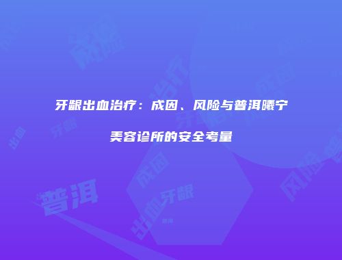 牙龈出血治疗：成因、风险与普洱曦宁美容诊所的安全考量